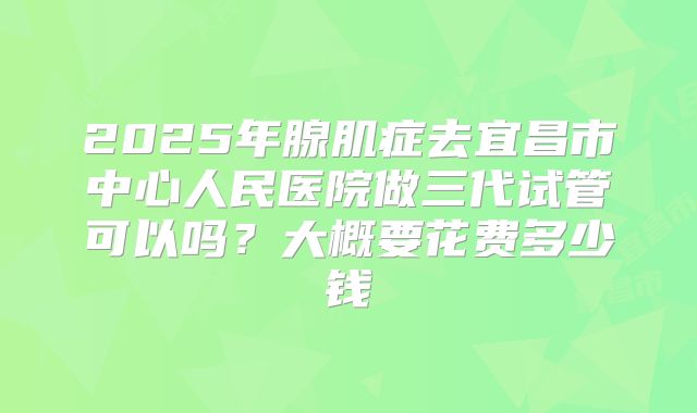 2025年腺肌症去宜昌市中心人民医院做三代试管可以吗？大概要花费多少钱