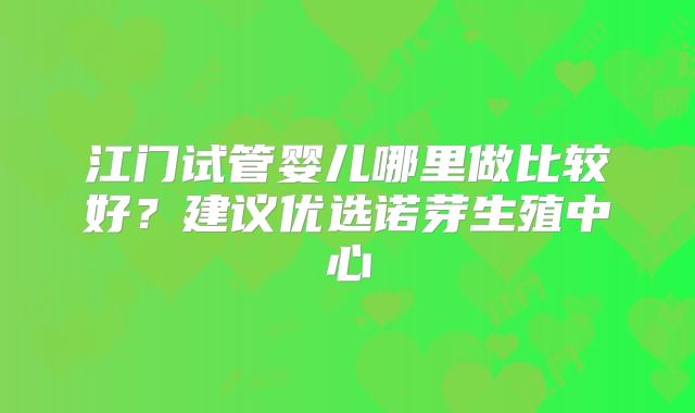 江门试管婴儿哪里做比较好？建议优选诺芽生殖中心