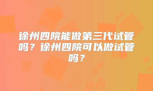 徐州四院能做第三代试管吗？徐州四院可以做试管吗？