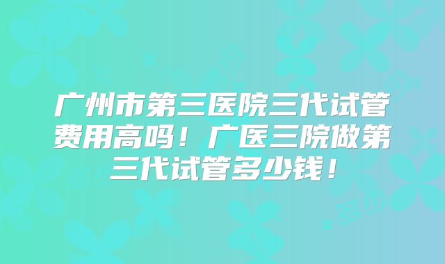广州市第三医院三代试管费用高吗!广医三院做第三代试管多少钱!