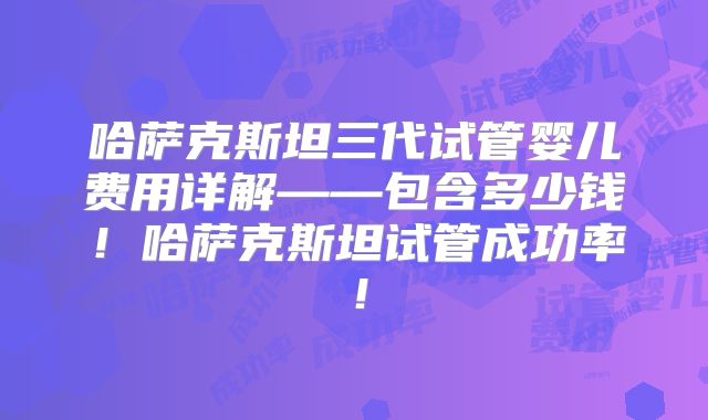 哈萨克斯坦三代试管婴儿费用详解——包含多少钱！哈萨克斯坦试管成功率！