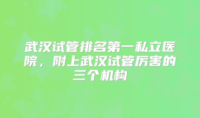 武汉试管排名第一私立医院，附上武汉试管厉害的三个机构