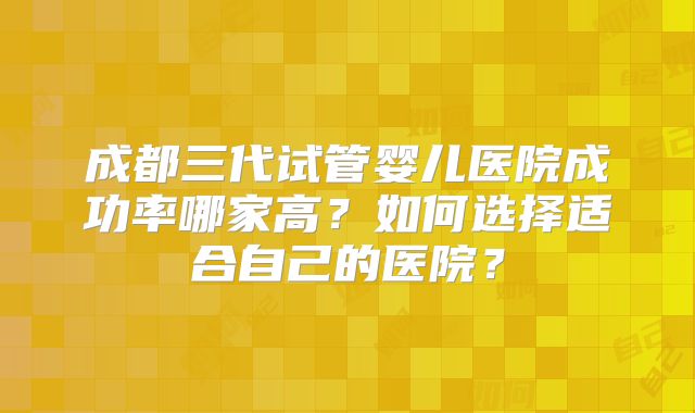 成都三代试管婴儿医院成功率哪家高？如何选择适合自己的医院？
