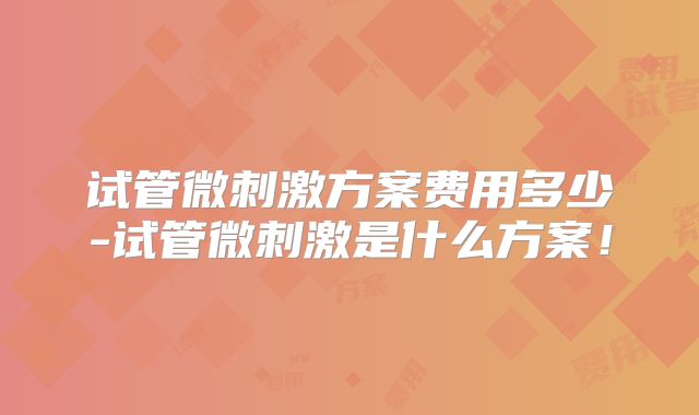试管微刺激方案费用多少-试管微刺激是什么方案！