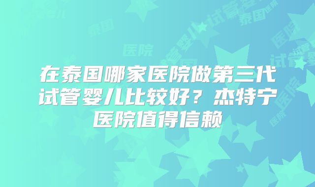 在泰国哪家医院做第三代试管婴儿比较好？杰特宁医院值得信赖