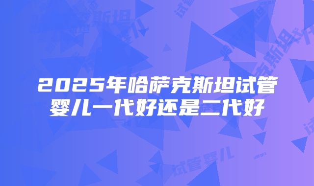 2025年哈萨克斯坦试管婴儿一代好还是二代好