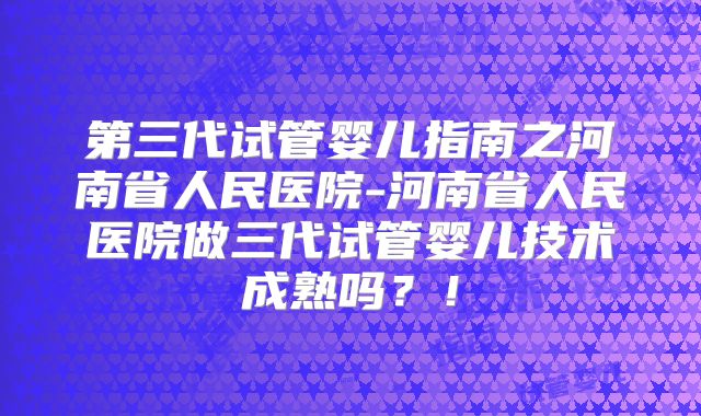 第三代试管婴儿指南之河南省人民医院-河南省人民医院做三代试管婴儿技术成熟吗？！