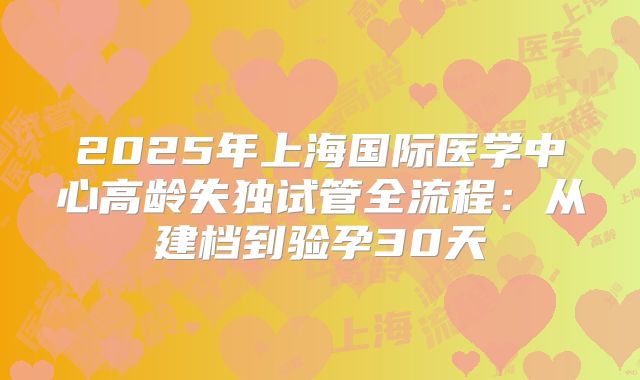 2025年上海国际医学中心高龄失独试管全流程：从建档到验孕30天