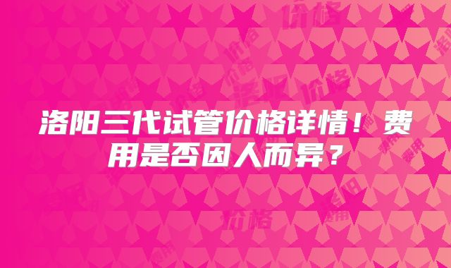 洛阳三代试管价格详情！费用是否因人而异？