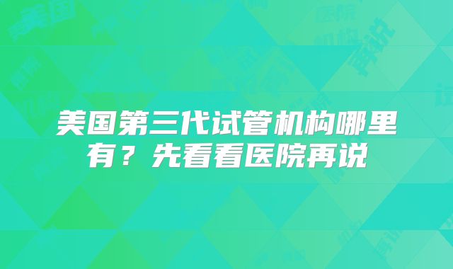 美国第三代试管机构哪里有？先看看医院再说