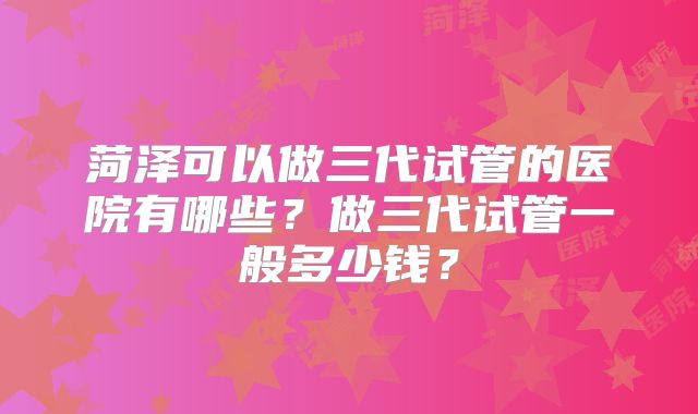 菏泽可以做三代试管的医院有哪些？做三代试管一般多少钱？