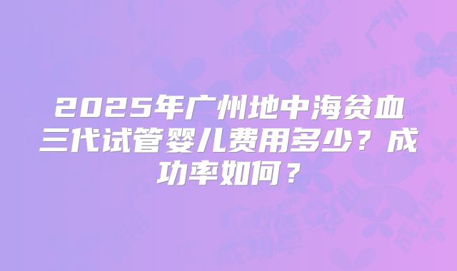 2025年广州地中海贫血三代试管婴儿费用多少？成功率如何？