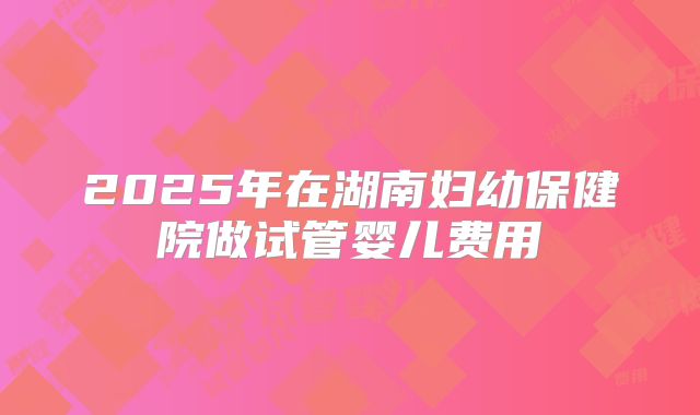 2025年在湖南妇幼保健院做试管婴儿费用