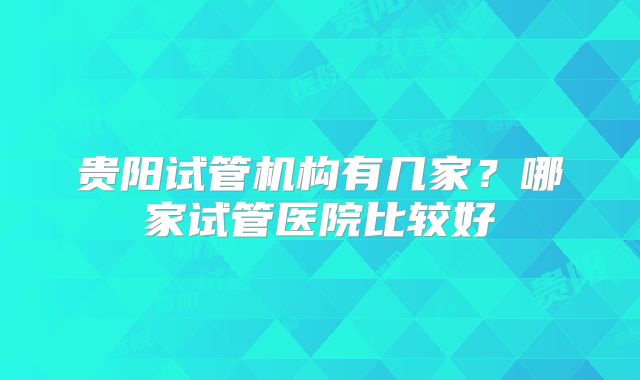贵阳试管机构有几家？哪家试管医院比较好