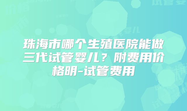珠海市哪个生殖医院能做三代试管婴儿？附费用价格明-试管费用