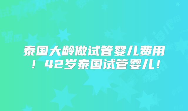 泰国大龄做试管婴儿费用！42岁泰国试管婴儿！