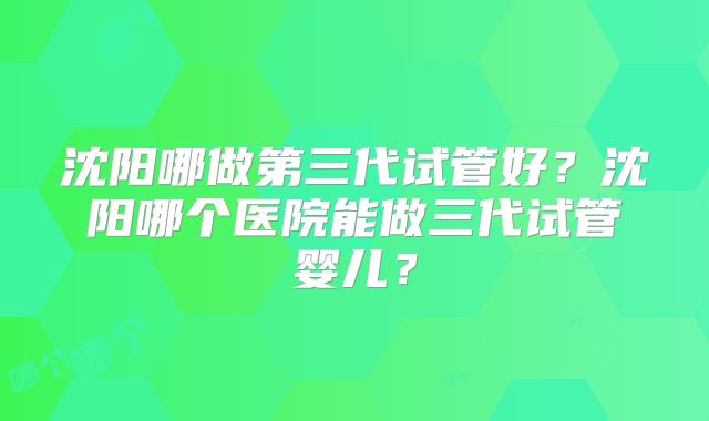 沈阳哪做第三代试管好？沈阳哪个医院能做三代试管婴儿？