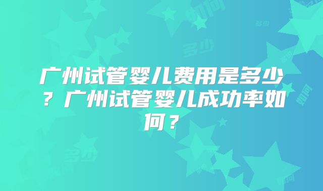 广州试管婴儿费用是多少?广州试管婴儿成功率如何?