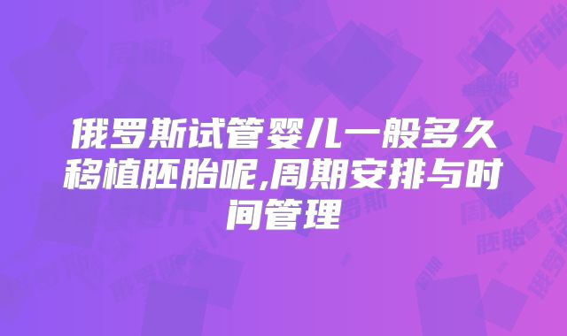 俄罗斯试管婴儿一般多久移植胚胎呢,周期安排与时间管理