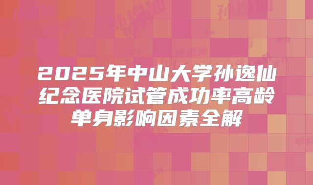 2025年中山大学孙逸仙纪念医院试管成功率高龄单身影响因素全解