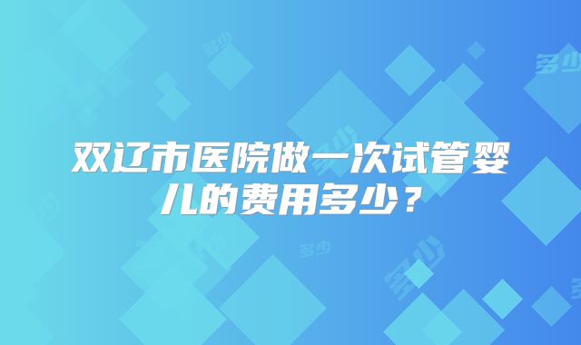 双辽市医院做一次试管婴儿的费用多少?
