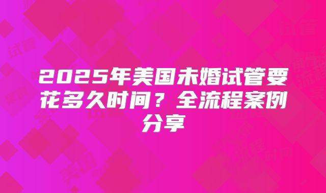 2025年美国未婚试管要花多久时间？全流程案例分享