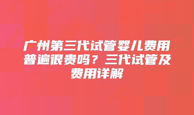 广州第三代试管婴儿费用普遍很贵吗？三代试管及费用详解