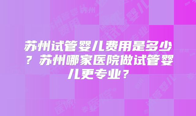 苏州试管婴儿费用是多少？苏州哪家医院做试管婴儿更专业？
