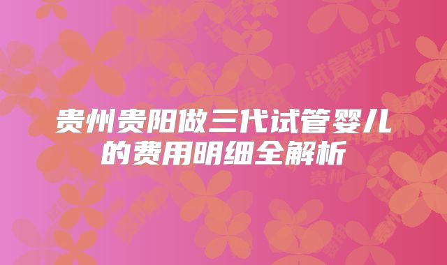 贵州贵阳做三代试管婴儿的费用明细全解析