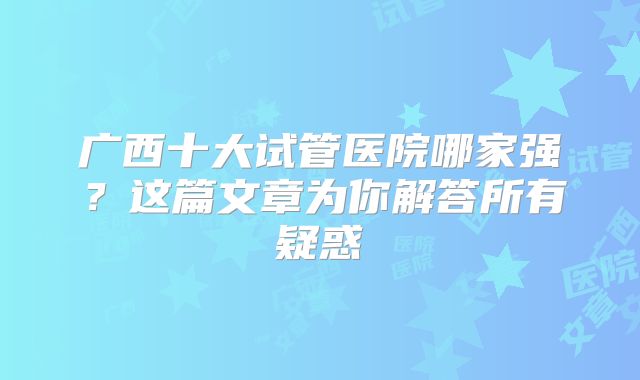 广西十大试管医院哪家强?这篇文章为你解答所有疑惑