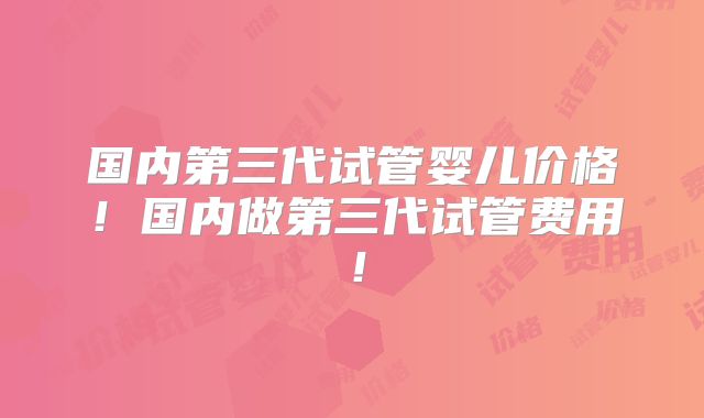 国内第三代试管婴儿价格！国内做第三代试管费用！