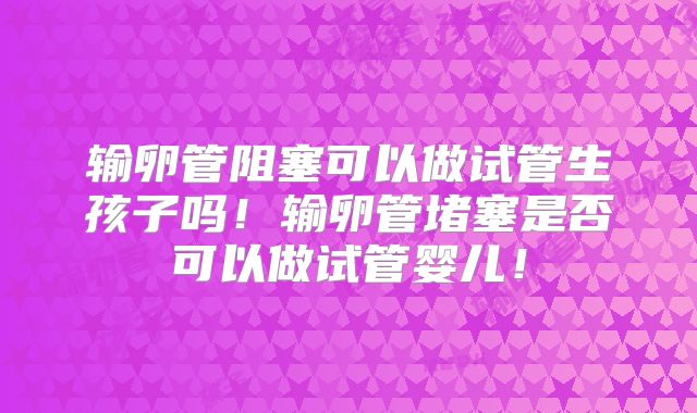 输卵管阻塞可以做试管生孩子吗!输卵管堵塞是否可以做试管婴儿!