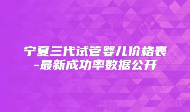 宁夏三代试管婴儿价格表-最新成功率数据公开
