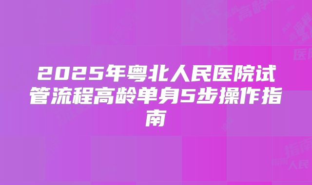 2025年粤北人民医院试管流程高龄单身5步操作指南