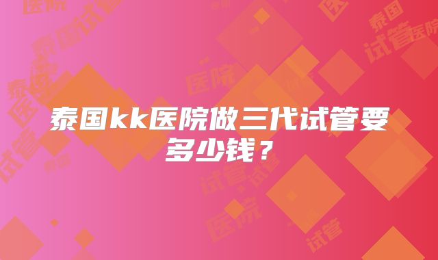 泰国kk医院做三代试管要多少钱？