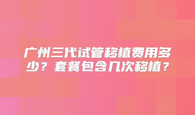 广州三代试管移植费用多少？套餐包含几次移植？