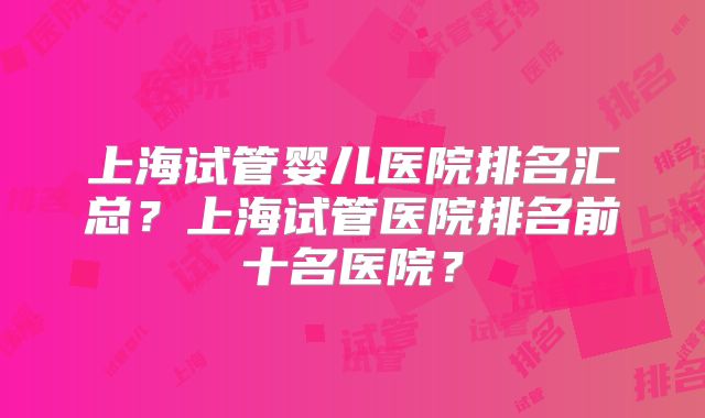上海试管婴儿医院排名汇总？上海试管医院排名前十名医院？