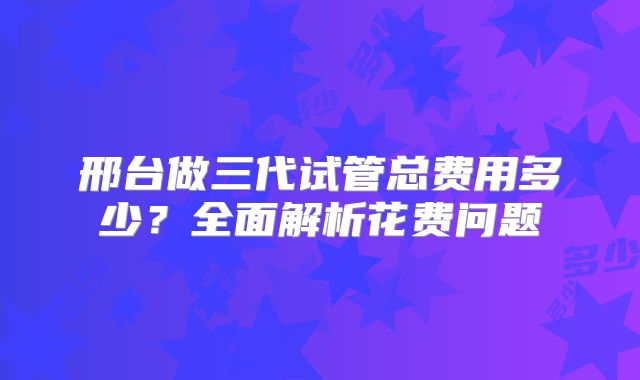 邢台做三代试管总费用多少?全面解析花费问题