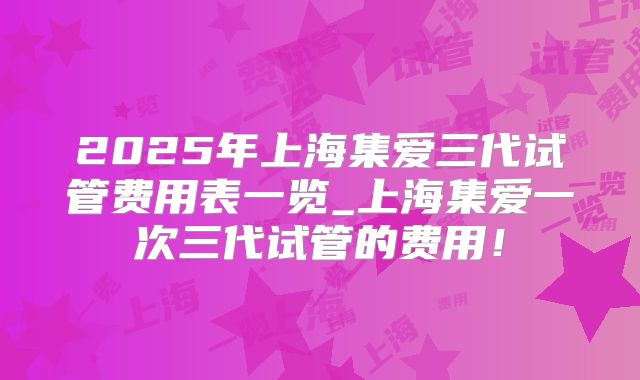 2025年上海集爱三代试管费用表一览_上海集爱一次三代试管的费用！