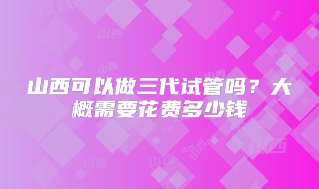 山西可以做三代试管吗?大概需要花费多少钱
