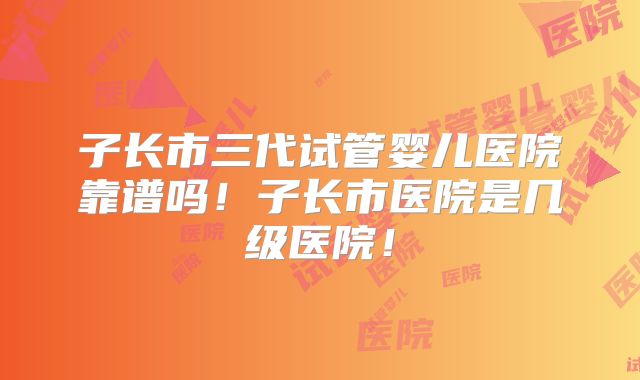 子长市三代试管婴儿医院靠谱吗！子长市医院是几级医院！
