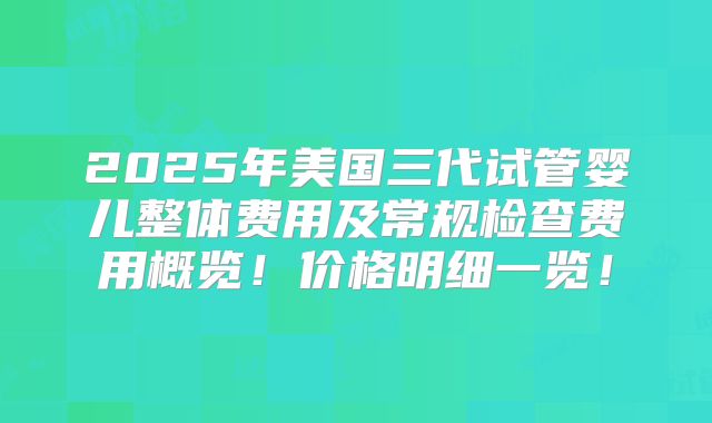 2025年美国三代试管婴儿整体费用及常规检查费用概览!价格明细一览!