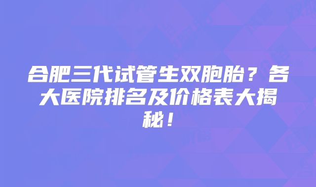 合肥三代试管生双胞胎?各大医院排名及价格表大揭秘!