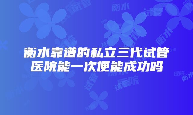 衡水靠谱的私立三代试管医院能一次便能成功吗