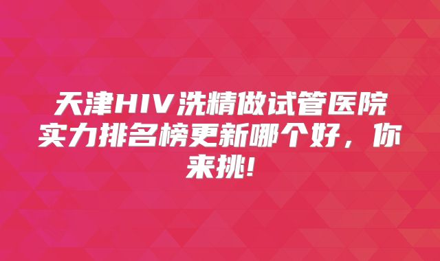 天津HIV洗精做试管医院实力排名榜更新哪个好，你来挑!
