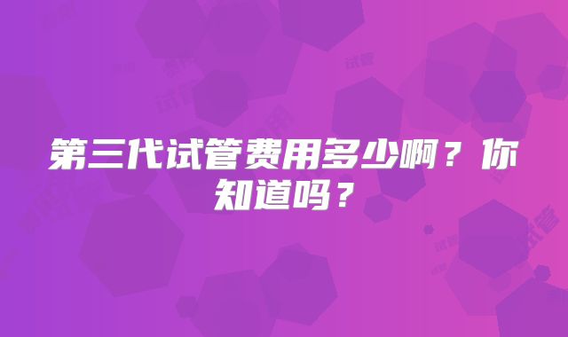 第三代试管费用多少啊？你知道吗？