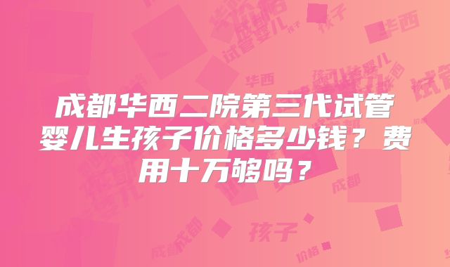 成都华西二院第三代试管婴儿生孩子价格多少钱？费用十万够吗？