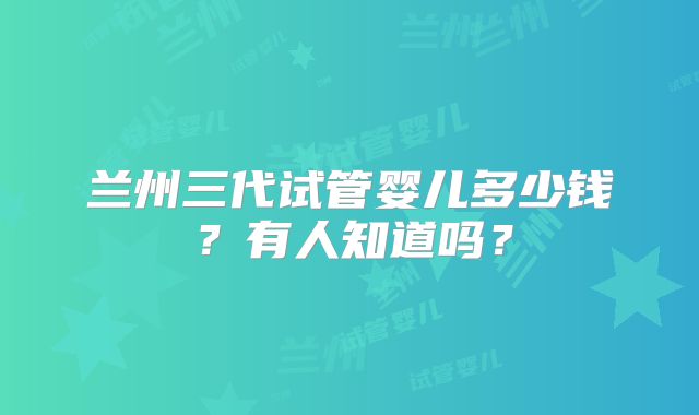 兰州三代试管婴儿多少钱？有人知道吗？