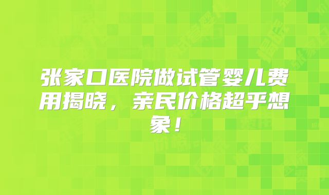 张家口医院做试管婴儿费用揭晓，亲民价格超乎想象！