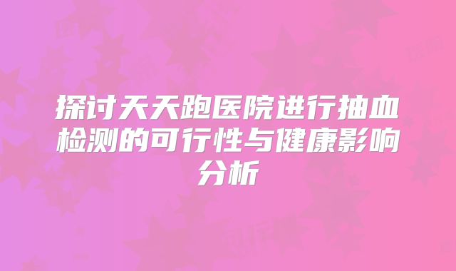 探讨天天跑医院进行抽血检测的可行性与健康影响分析